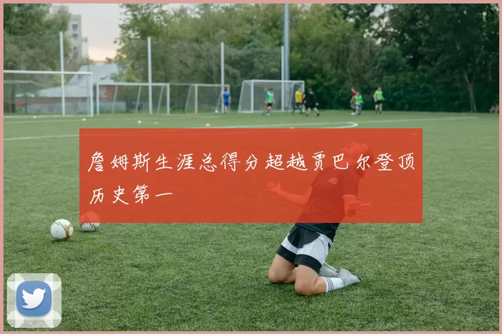 詹姆斯生涯总得分超越贾巴尔登顶历史第一