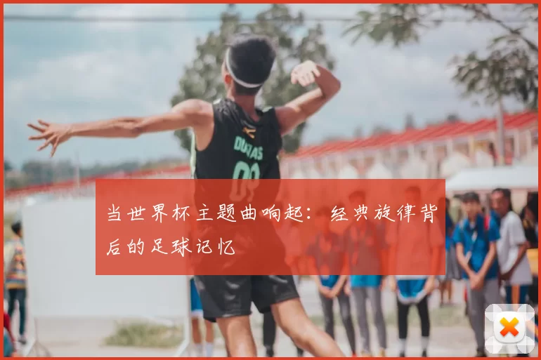 当世界杯主题曲响起:经典旋律背后的足球记忆
