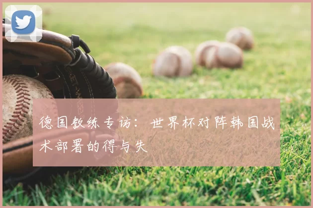 德国教练专访：世界杯对阵韩国战术部署的得与失