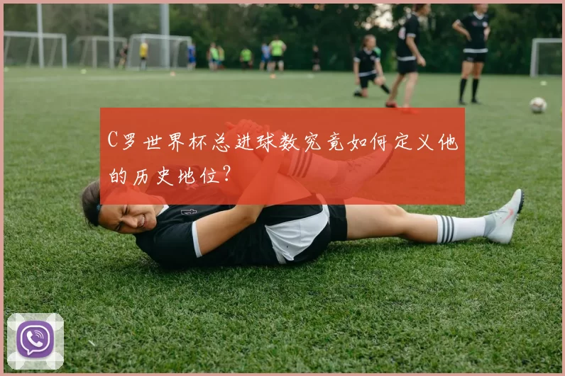 C罗世界杯总进球数究竟如何定义他的历史地位？