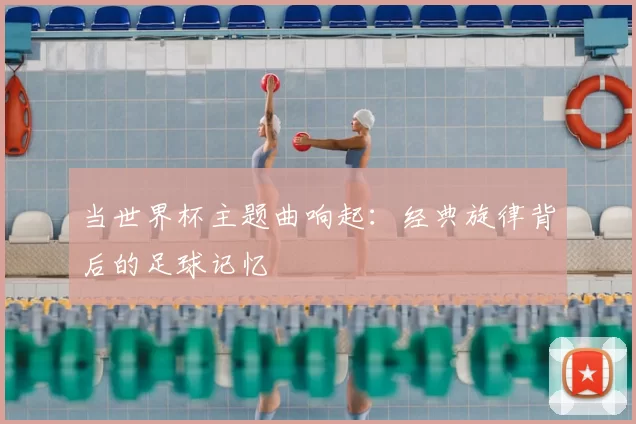 当世界杯主题曲响起：经典旋律背后的足球记忆