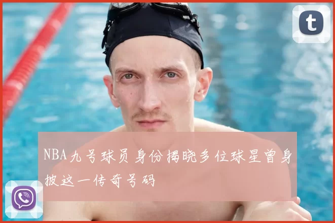 NBA九号球员身份揭晓多位球星曾身披这一传奇号码