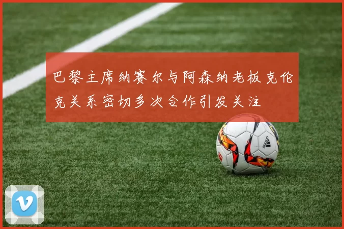 巴黎主席纳赛尔与阿森纳老板克伦克关系密切多次合作引发关注