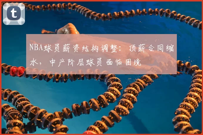 NBA球员薪资结构调整：顶薪合同缩水，中产阶层球员面临困境