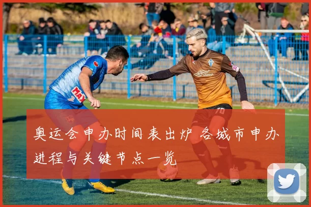 奥运会申办时间表出炉 各城市申办进程与关键节点一览