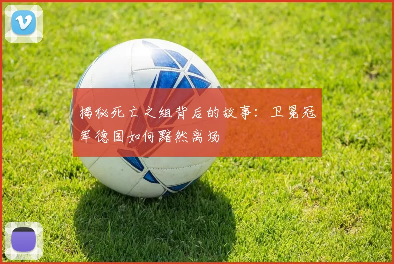 揭秘死亡之组背后的故事:卫冕冠军德国如何黯然离场