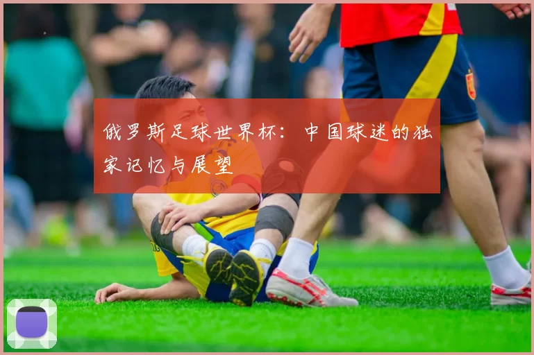 俄罗斯足球世界杯:中国球迷的独家记忆与展望