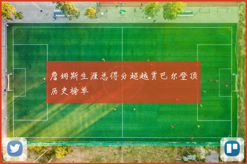 詹姆斯生涯总得分超越贾巴尔登顶历史榜单