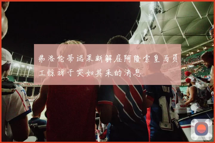 弗洛伦蒂诺果断解雇阿隆索皇马员工惊讶于突如其来的消息