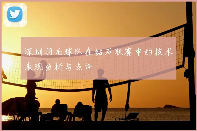 深圳羽毛球队在钻石联赛中的技术表现分析与点评
