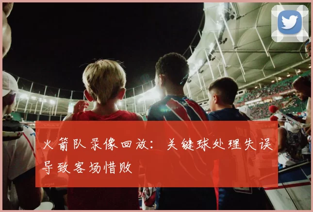 火箭队录像回放：关键球处理失误导致客场惜败