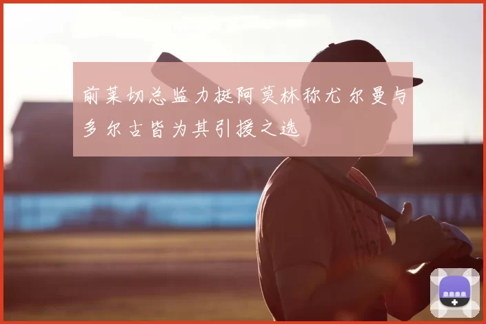 前莱切总监力挺阿莫林称尤尔曼与多尔古皆为其引援之选