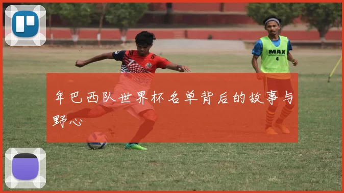 年巴西队世界杯名单背后的故事与野心
