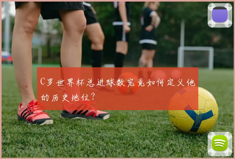 C罗世界杯总进球数究竟如何定义他的历史地位?