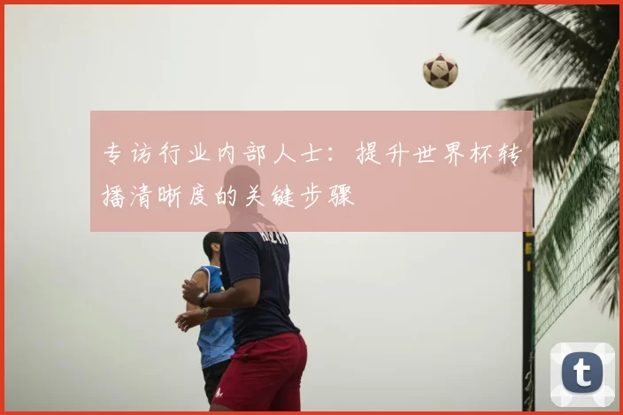 专访行业内部人士:提升世界杯转播清晰度的关键步骤