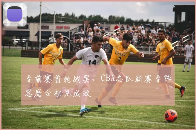 季前赛首轮战罢,CBA各队新赛季阵容磨合初见成效