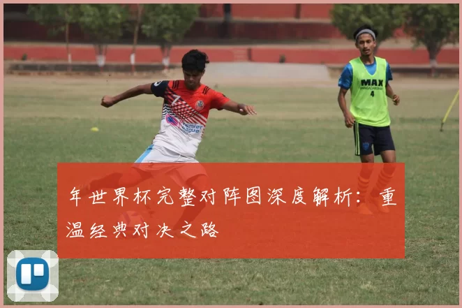 年世界杯完整对阵图深度解析:重温经典对决之路