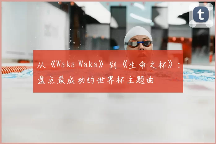 从《Waka Waka》到《生命之杯》：盘点最成功的世界杯主题曲