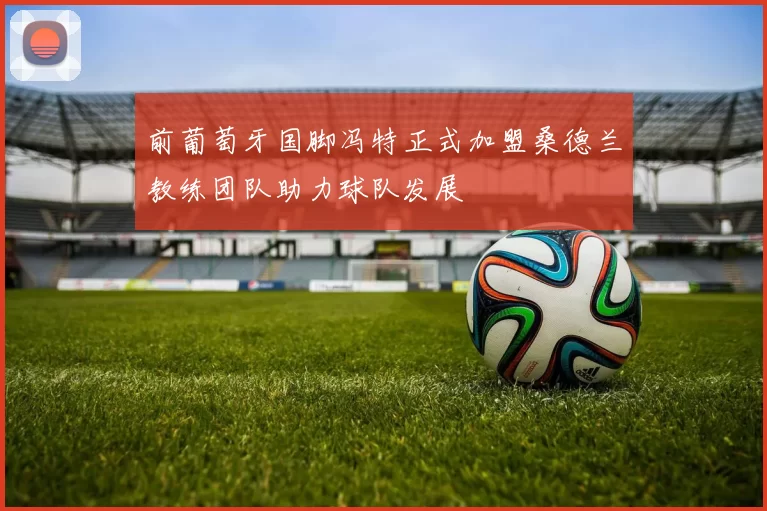 前葡萄牙国脚冯特正式加盟桑德兰教练团队助力球队发展