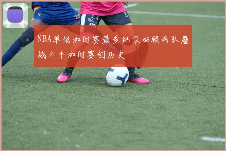 NBA单场加时赛最多纪录回顾两队鏖战六个加时赛创历史