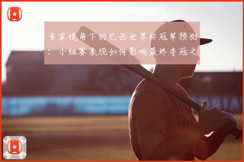 专家视角下的巴西世界杯冠军预测：小组赛表现如何影响最终夺冠之路