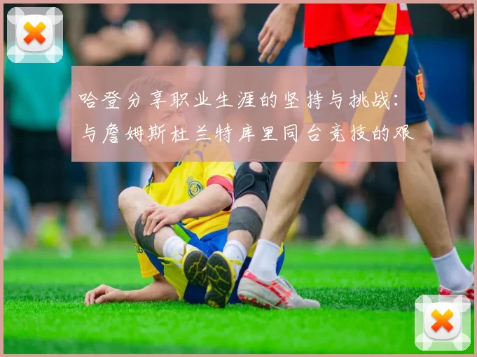 哈登分享职业生涯的坚持与挑战:与詹姆斯杜兰特库里同台竞技的艰辛