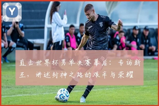 直击世界杯男单决赛幕后:专访新王,讲述封神之路的艰辛与荣耀