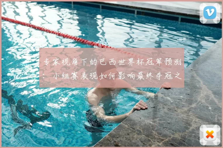 专家视角下的巴西世界杯冠军预测：小组赛表现如何影响最终夺冠之路