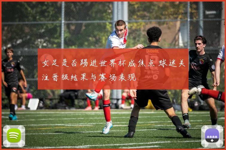 女足是否踢进世界杯成焦点 球迷关注晋级结果与赛场表现