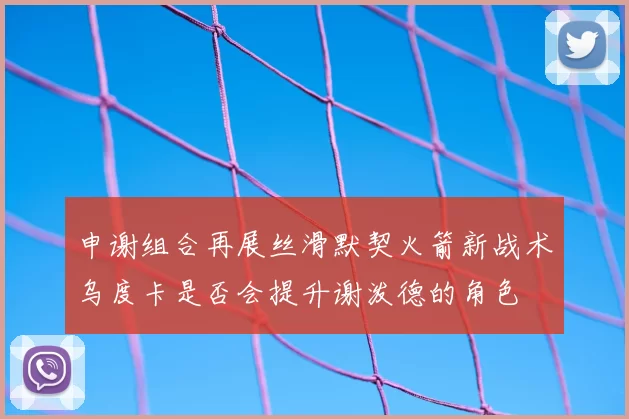 申谢组合再展丝滑默契火箭新战术乌度卡是否会提升谢泼德的角色