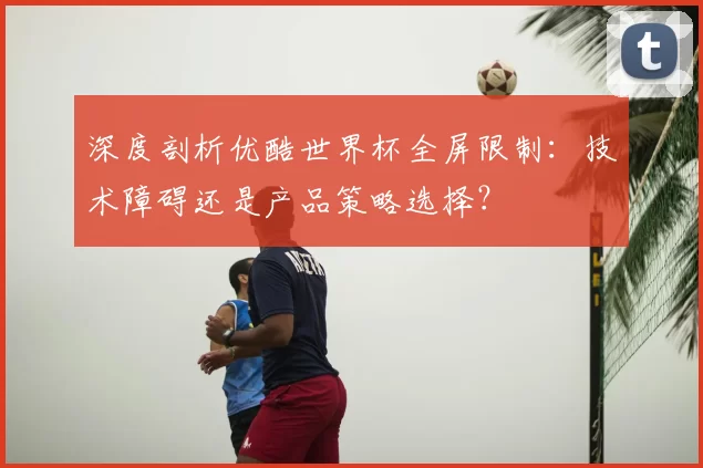 深度剖析优酷世界杯全屏限制:技术障碍还是产品策略选择?