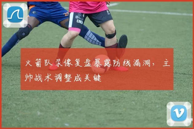 火箭队录像复盘暴露防线漏洞，主帅战术调整成关键