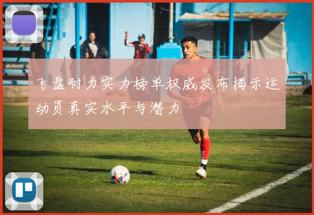 飞盘耐力实力榜单权威发布揭示运动员真实水平与潜力