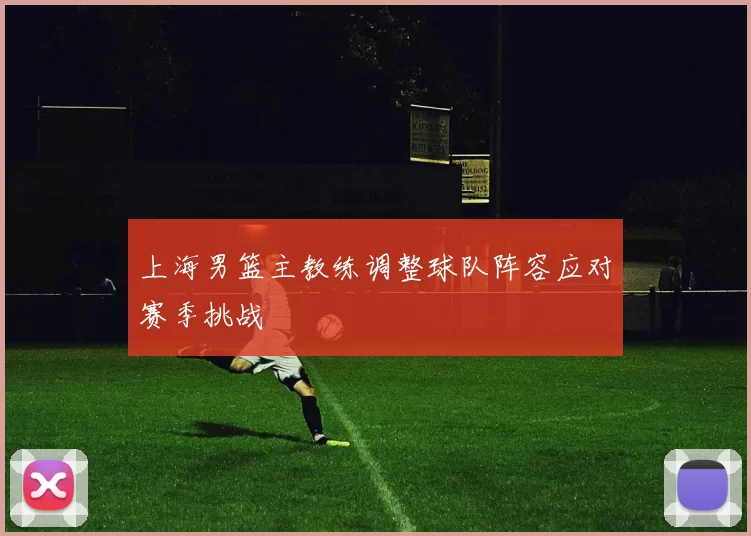 上海男篮主教练调整球队阵容应对赛季挑战