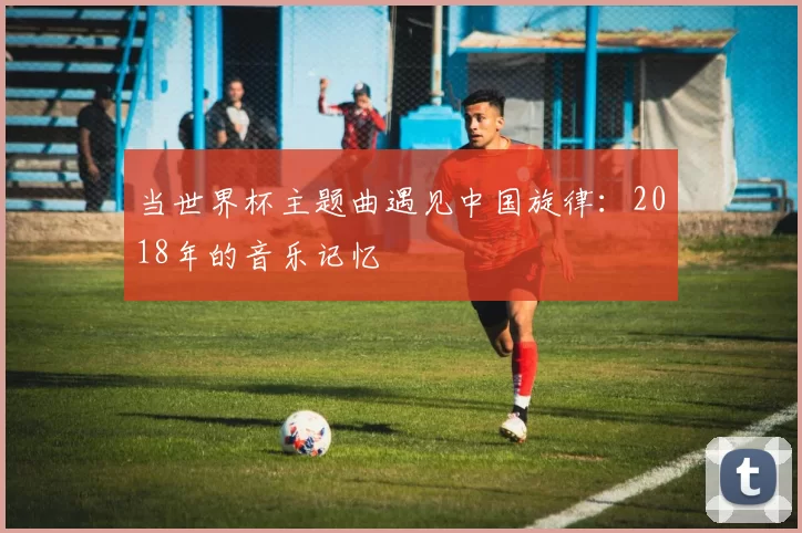 当世界杯主题曲遇见中国旋律:2018年的音乐记忆