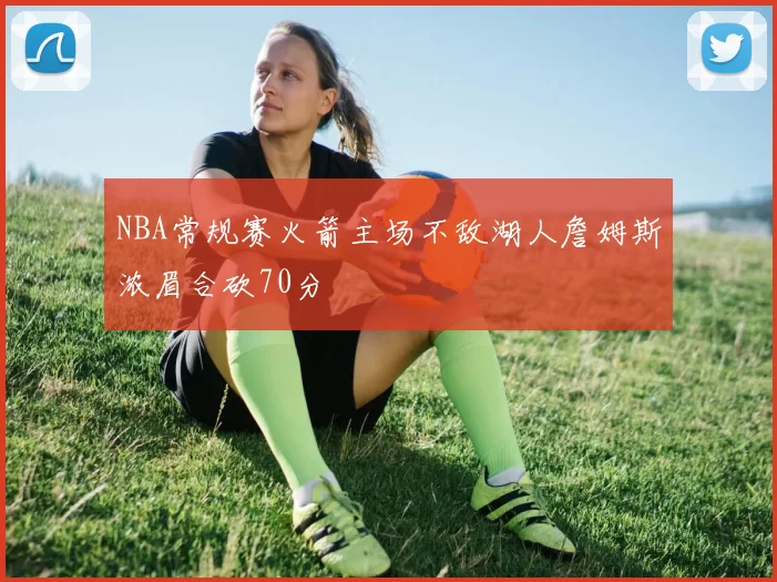 NBA常规赛火箭主场不敌湖人詹姆斯浓眉合砍70分