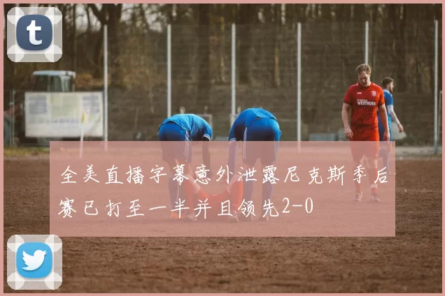 全美直播字幕意外泄露尼克斯季后赛已打至一半并且领先2-0