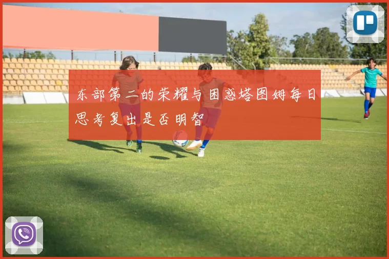 东部第二的荣耀与困惑塔图姆每日思考复出是否明智
