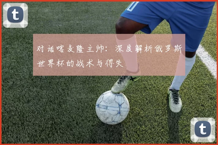 对话喀麦隆主帅:深度解析俄罗斯世界杯的战术与得失