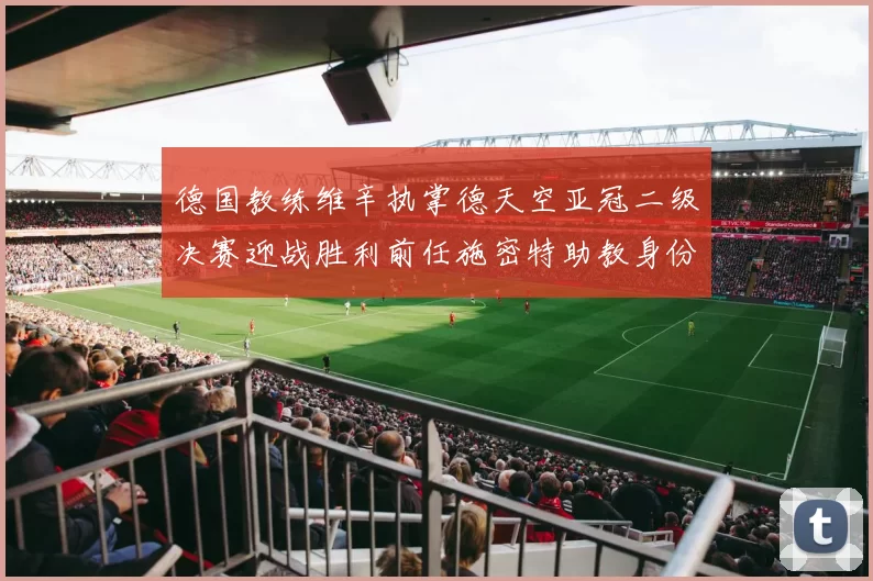 德国教练维辛执掌德天空亚冠二级决赛迎战胜利前任施密特助教身份引关注