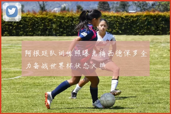 阿根廷队训练照曝光梅西德保罗全力备战世界杯状态火热