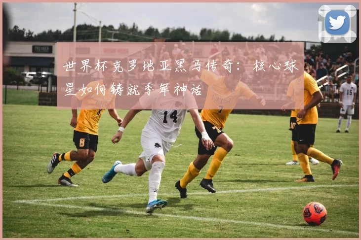 世界杯克罗地亚黑马传奇:核心球星如何铸就季军神话