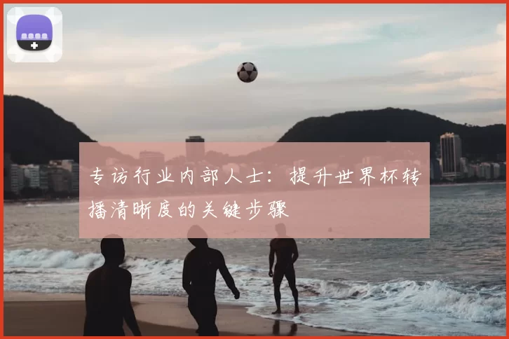 专访行业内部人士：提升世界杯转播清晰度的关键步骤