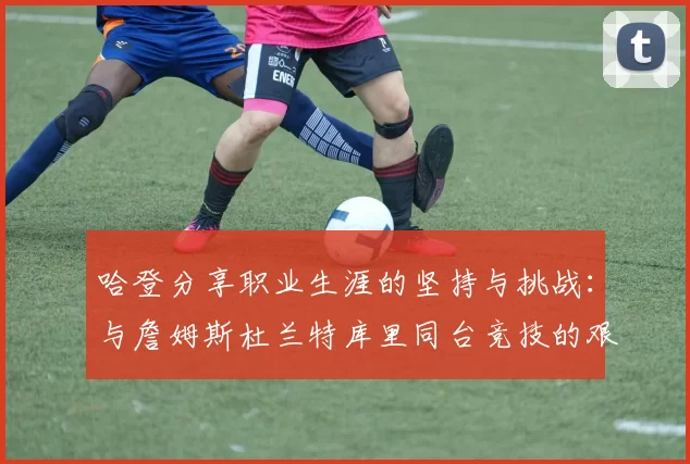 哈登分享职业生涯的坚持与挑战:与詹姆斯杜兰特库里同台竞技的艰辛