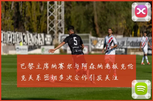 巴黎主席纳赛尔与阿森纳老板克伦克关系密切多次合作引发关注