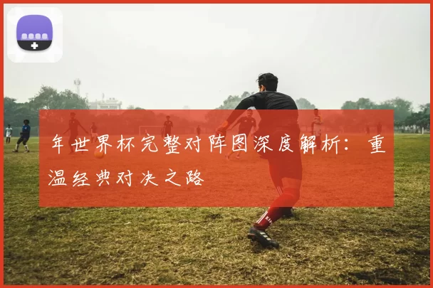 年世界杯完整对阵图深度解析:重温经典对决之路