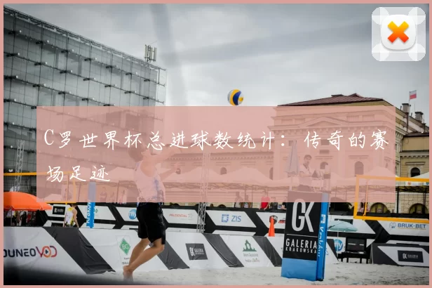 C罗世界杯总进球数统计:传奇的赛场足迹