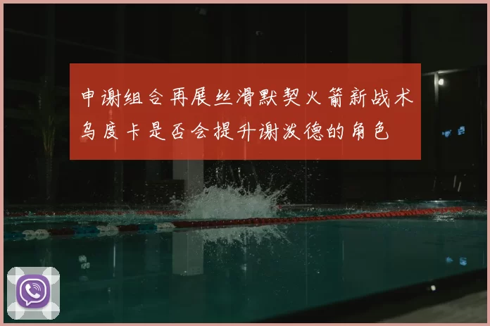申谢组合再展丝滑默契火箭新战术乌度卡是否会提升谢泼德的角色
