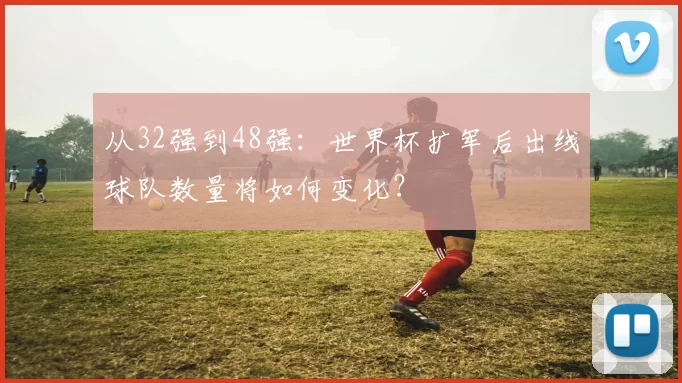从32强到48强：世界杯扩军后出线球队数量将如何变化？