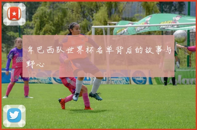 年巴西队世界杯名单背后的故事与野心